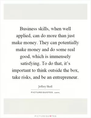 Business skills, when well applied, can do more than just make money. They can potentially make money and do some real good, which is immensely satisfying. To do that, it’s important to think outside the box, take risks, and be an entrepreneur Picture Quote #1