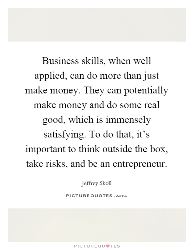 Business skills, when well applied, can do more than just make money. They can potentially make money and do some real good, which is immensely satisfying. To do that, it's important to think outside the box, take risks, and be an entrepreneur Picture Quote #1