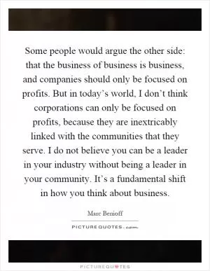Some people would argue the other side: that the business of business is business, and companies should only be focused on profits. But in today’s world, I don’t think corporations can only be focused on profits, because they are inextricably linked with the communities that they serve. I do not believe you can be a leader in your industry without being a leader in your community. It’s a fundamental shift in how you think about business Picture Quote #1