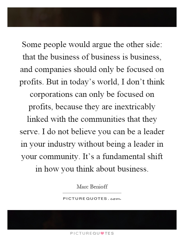 Some people would argue the other side: that the business of business is business, and companies should only be focused on profits. But in today's world, I don't think corporations can only be focused on profits, because they are inextricably linked with the communities that they serve. I do not believe you can be a leader in your industry without being a leader in your community. It's a fundamental shift in how you think about business Picture Quote #1