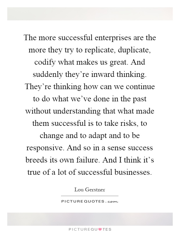The more successful enterprises are the more they try to replicate, duplicate, codify what makes us great. And suddenly they're inward thinking. They're thinking how can we continue to do what we've done in the past without understanding that what made them successful is to take risks, to change and to adapt and to be responsive. And so in a sense success breeds its own failure. And I think it's true of a lot of successful businesses Picture Quote #1