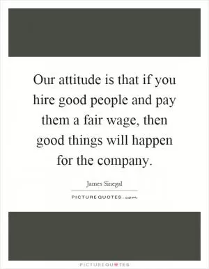 Our attitude is that if you hire good people and pay them a fair wage, then good things will happen for the company Picture Quote #1
