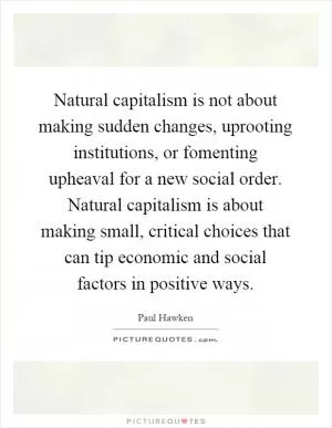 Natural capitalism is not about making sudden changes, uprooting institutions, or fomenting upheaval for a new social order. Natural capitalism is about making small, critical choices that can tip economic and social factors in positive ways Picture Quote #1