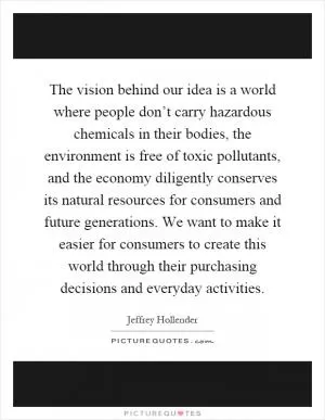 The vision behind our idea is a world where people don’t carry hazardous chemicals in their bodies, the environment is free of toxic pollutants, and the economy diligently conserves its natural resources for consumers and future generations. We want to make it easier for consumers to create this world through their purchasing decisions and everyday activities Picture Quote #1