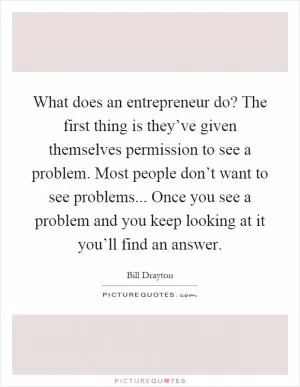 What does an entrepreneur do? The first thing is they’ve given themselves permission to see a problem. Most people don’t want to see problems... Once you see a problem and you keep looking at it you’ll find an answer Picture Quote #1