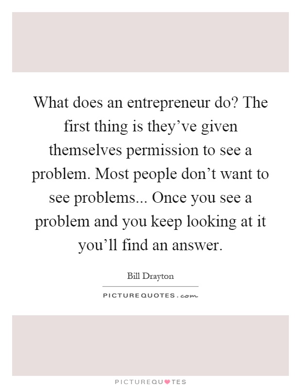 What does an entrepreneur do? The first thing is they've given themselves permission to see a problem. Most people don't want to see problems... Once you see a problem and you keep looking at it you'll find an answer Picture Quote #1