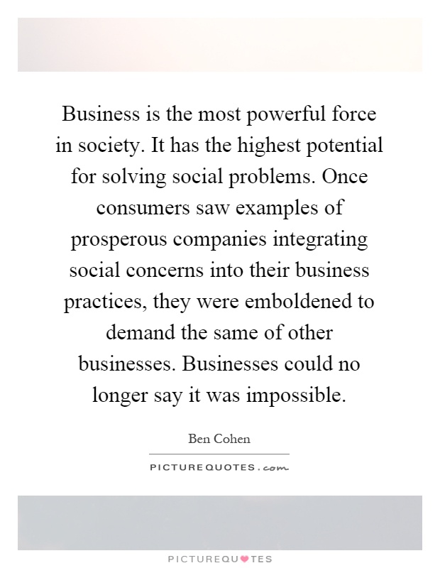 Business is the most powerful force in society. It has the highest potential for solving social problems. Once consumers saw examples of prosperous companies integrating social concerns into their business practices, they were emboldened to demand the same of other businesses. Businesses could no longer say it was impossible Picture Quote #1