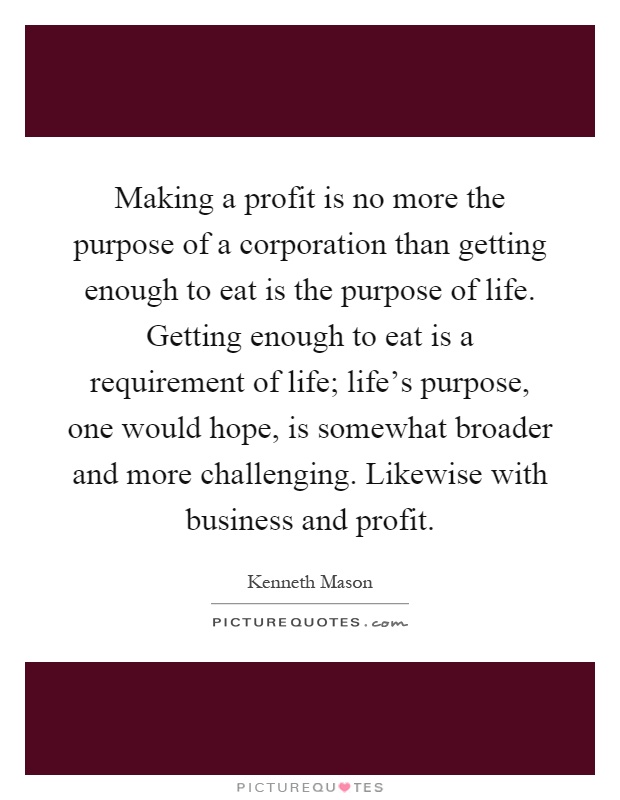 Making a profit is no more the purpose of a corporation than getting enough to eat is the purpose of life. Getting enough to eat is a requirement of life; life's purpose, one would hope, is somewhat broader and more challenging. Likewise with business and profit Picture Quote #1