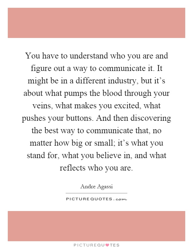 You have to understand who you are and figure out a way to communicate it. It might be in a different industry, but it's about what pumps the blood through your veins, what makes you excited, what pushes your buttons. And then discovering the best way to communicate that, no matter how big or small; it's what you stand for, what you believe in, and what reflects who you are Picture Quote #1