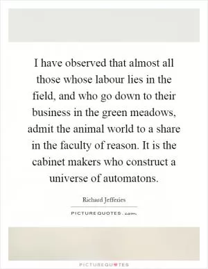 I have observed that almost all those whose labour lies in the field, and who go down to their business in the green meadows, admit the animal world to a share in the faculty of reason. It is the cabinet makers who construct a universe of automatons Picture Quote #1