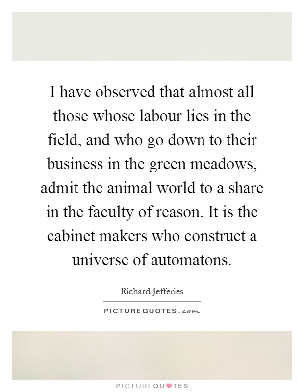 I have observed that almost all those whose labour lies in the field, and who go down to their business in the green meadows, admit the animal world to a share in the faculty of reason. It is the cabinet makers who construct a universe of automatons Picture Quote #1
