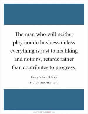 The man who will neither play nor do business unless everything is just to his liking and notions, retards rather than contributes to progress Picture Quote #1