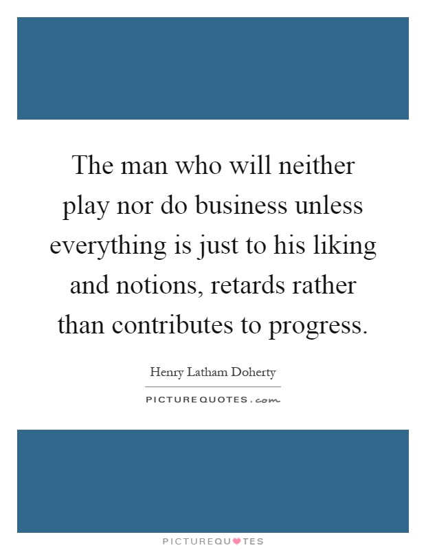 The man who will neither play nor do business unless everything is just to his liking and notions, retards rather than contributes to progress Picture Quote #1
