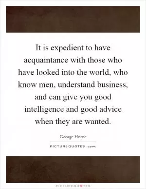 It is expedient to have acquaintance with those who have looked into the world, who know men, understand business, and can give you good intelligence and good advice when they are wanted Picture Quote #1