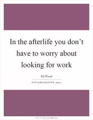 In the afterlife you don’t have to worry about looking for work Picture Quote #1