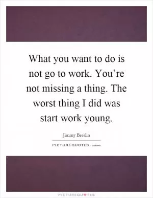 What you want to do is not go to work. You’re not missing a thing. The worst thing I did was start work young Picture Quote #1