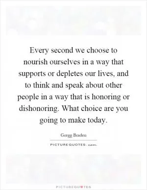 Every second we choose to nourish ourselves in a way that supports or depletes our lives, and to think and speak about other people in a way that is honoring or dishonoring. What choice are you going to make today Picture Quote #1