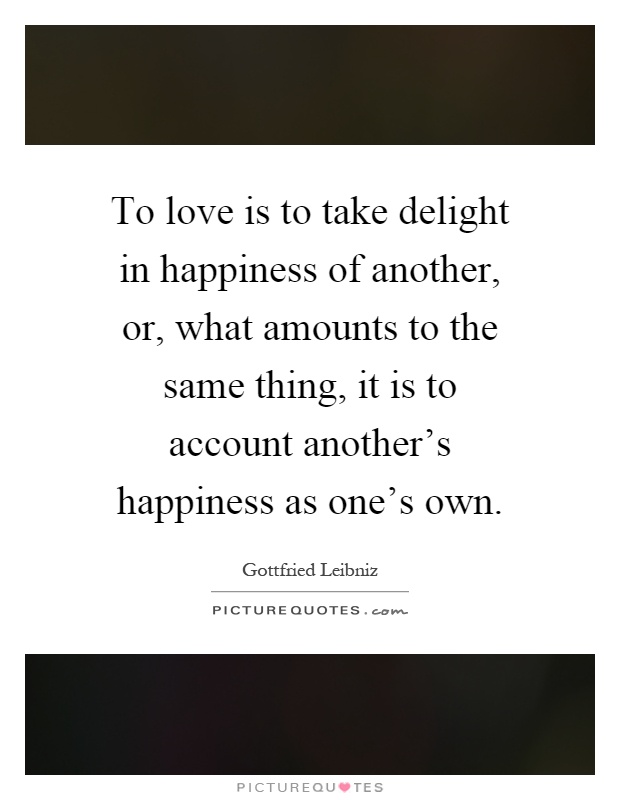 To love is to take delight in happiness of another, or, what amounts to the same thing, it is to account another's happiness as one's own Picture Quote #1
