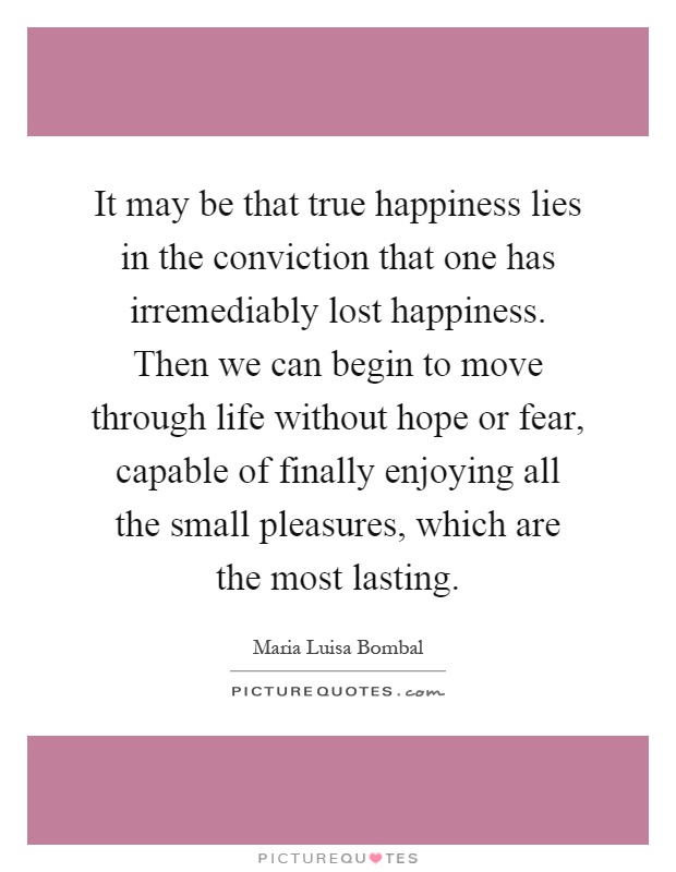 It may be that true happiness lies in the conviction that one has irremediably lost happiness. Then we can begin to move through life without hope or fear, capable of finally enjoying all the small pleasures, which are the most lasting Picture Quote #1