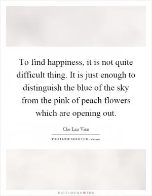 To find happiness, it is not quite difficult thing. It is just enough to distinguish the blue of the sky from the pink of peach flowers which are opening out Picture Quote #1