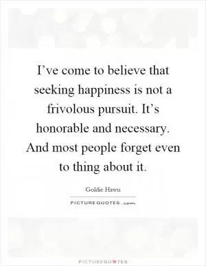I’ve come to believe that seeking happiness is not a frivolous pursuit. It’s honorable and necessary. And most people forget even to thing about it Picture Quote #1
