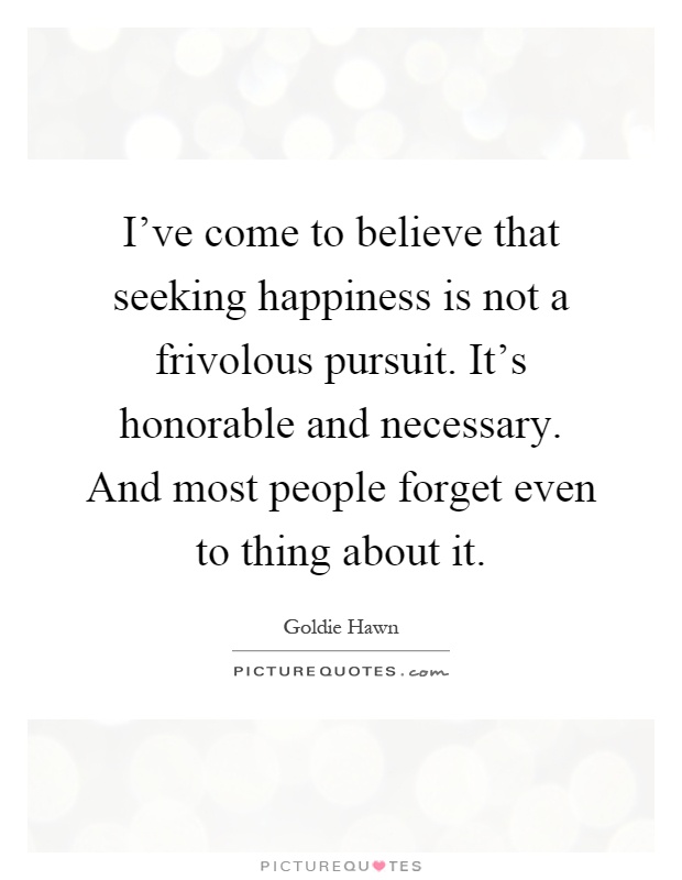I've come to believe that seeking happiness is not a frivolous pursuit. It's honorable and necessary. And most people forget even to thing about it Picture Quote #1