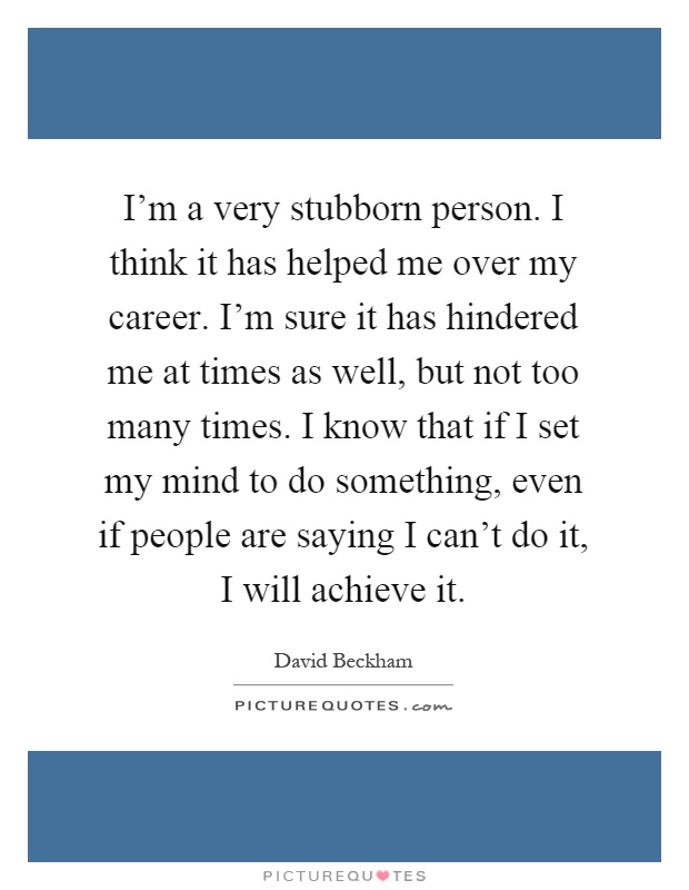 I'm a very stubborn person. I think it has helped me over my career. I'm sure it has hindered me at times as well, but not too many times. I know that if I set my mind to do something, even if people are saying I can't do it, I will achieve it Picture Quote #1