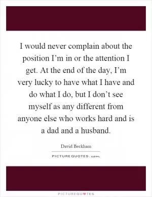 I would never complain about the position I’m in or the attention I get. At the end of the day, I’m very lucky to have what I have and do what I do, but I don’t see myself as any different from anyone else who works hard and is a dad and a husband Picture Quote #1
