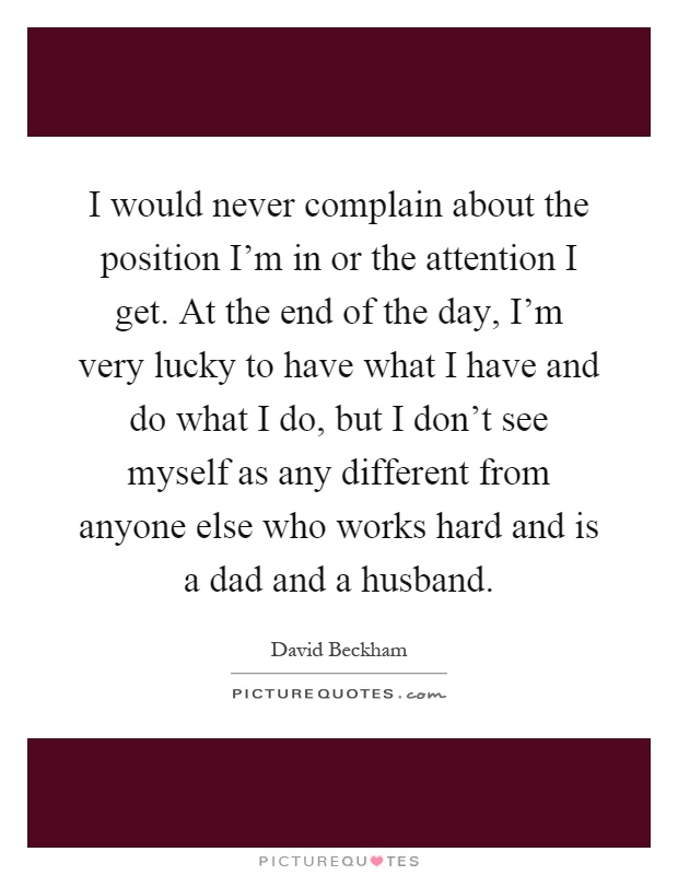 I would never complain about the position I'm in or the attention I get. At the end of the day, I'm very lucky to have what I have and do what I do, but I don't see myself as any different from anyone else who works hard and is a dad and a husband Picture Quote #1