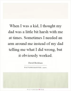 When I was a kid, I thought my dad was a little bit harsh with me at times. Sometimes I needed an arm around me instead of my dad telling me what I did wrong, but it obviously worked Picture Quote #1