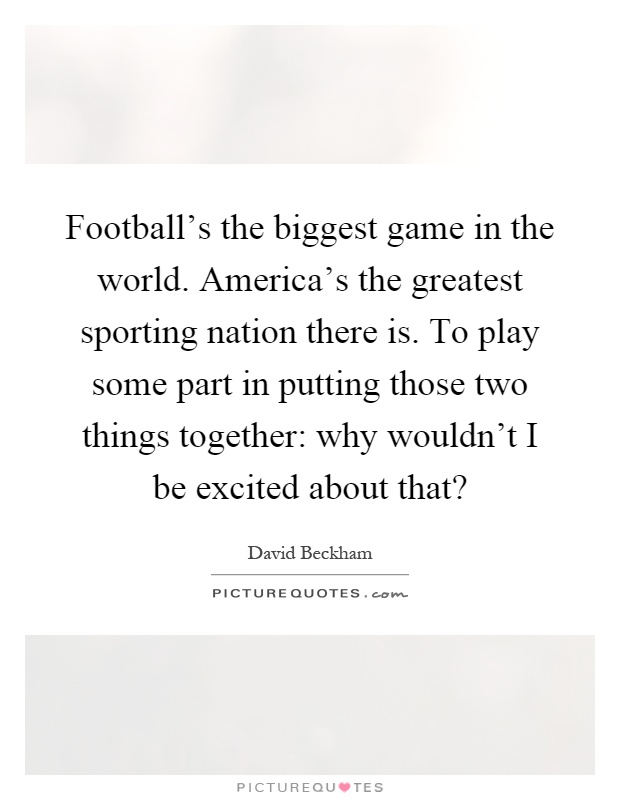 Football's the biggest game in the world. America's the greatest sporting nation there is. To play some part in putting those two things together: why wouldn't I be excited about that? Picture Quote #1