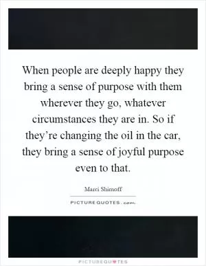 When people are deeply happy they bring a sense of purpose with them wherever they go, whatever circumstances they are in. So if they’re changing the oil in the car, they bring a sense of joyful purpose even to that Picture Quote #1
