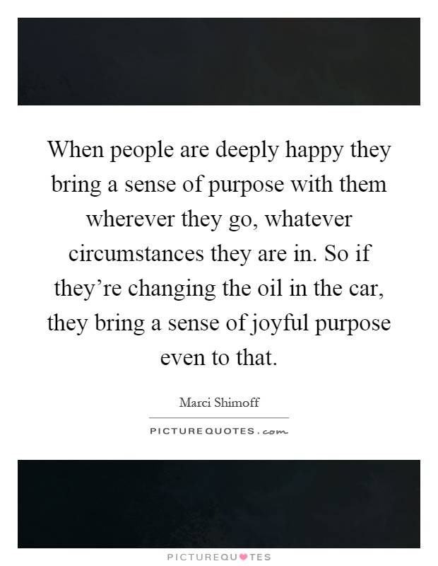 When people are deeply happy they bring a sense of purpose with them wherever they go, whatever circumstances they are in. So if they're changing the oil in the car, they bring a sense of joyful purpose even to that Picture Quote #1