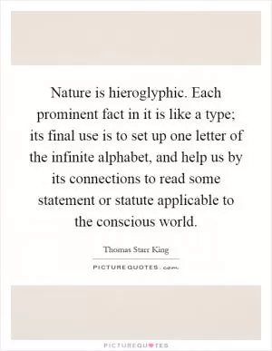 Nature is hieroglyphic. Each prominent fact in it is like a type; its final use is to set up one letter of the infinite alphabet, and help us by its connections to read some statement or statute applicable to the conscious world Picture Quote #1