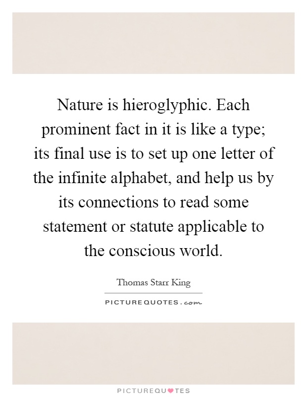 Nature is hieroglyphic. Each prominent fact in it is like a type; its final use is to set up one letter of the infinite alphabet, and help us by its connections to read some statement or statute applicable to the conscious world Picture Quote #1