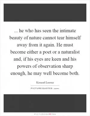 ... he who has seen the intimate beauty of nature cannot tear himself away from it again. He must become either a poet or a naturalist and, if his eyes are keen and his powers of observation sharp enough, he may well become both Picture Quote #1
