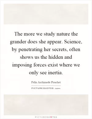 The more we study nature the grander does she appear. Science, by penetrating her secrets, often shows us the hidden and imposing forces exist where we only see inertia Picture Quote #1