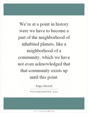 We’re at a point in history were we have to become a part of the neighborhood of inhabited planets, like a neighborhood of a community, which we have not even acknowledged that that community exists up until this point Picture Quote #1