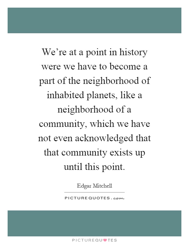 We're at a point in history were we have to become a part of the neighborhood of inhabited planets, like a neighborhood of a community, which we have not even acknowledged that that community exists up until this point Picture Quote #1