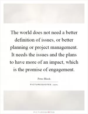 The world does not need a better definition of issues, or better planning or project management. It needs the issues and the plans to have more of an impact, which is the promise of engagement Picture Quote #1