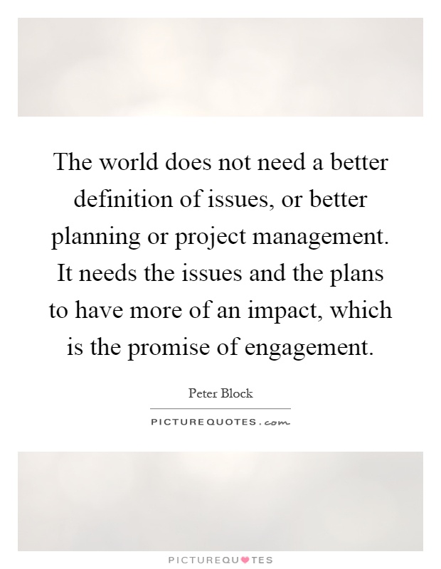 The world does not need a better definition of issues, or better planning or project management. It needs the issues and the plans to have more of an impact, which is the promise of engagement Picture Quote #1