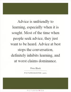 Advice is unfriendly to learning, especially when it is sought. Most of the time when people seek advice, they just want to be heard. Advice at best stops the conversation, definitely inhibits learning, and at worst claims dominance Picture Quote #1