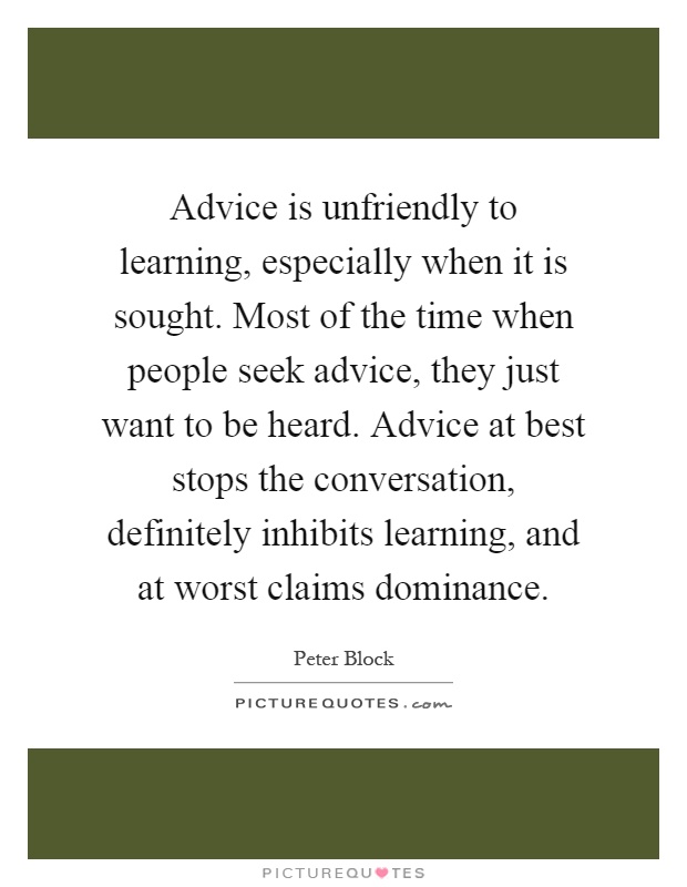 Advice is unfriendly to learning, especially when it is sought. Most of the time when people seek advice, they just want to be heard. Advice at best stops the conversation, definitely inhibits learning, and at worst claims dominance Picture Quote #1