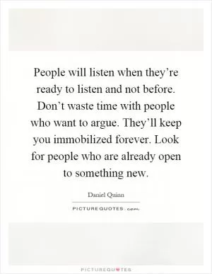 People will listen when they’re ready to listen and not before. Don’t waste time with people who want to argue. They’ll keep you immobilized forever. Look for people who are already open to something new Picture Quote #1