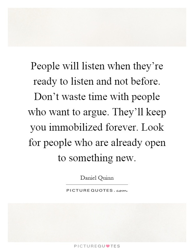 People will listen when they're ready to listen and not before. Don't waste time with people who want to argue. They'll keep you immobilized forever. Look for people who are already open to something new Picture Quote #1