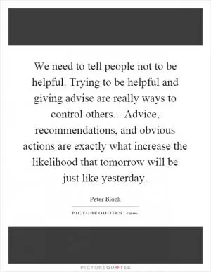 We need to tell people not to be helpful. Trying to be helpful and giving advise are really ways to control others... Advice, recommendations, and obvious actions are exactly what increase the likelihood that tomorrow will be just like yesterday Picture Quote #1