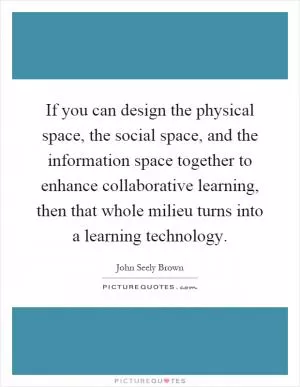 If you can design the physical space, the social space, and the information space together to enhance collaborative learning, then that whole milieu turns into a learning technology Picture Quote #1