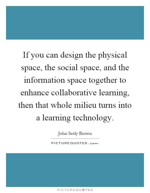 If you can design the physical space, the social space, and the information space together to enhance collaborative learning, then that whole milieu turns into a learning technology Picture Quote #1