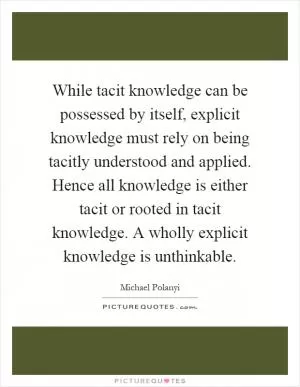 While tacit knowledge can be possessed by itself, explicit knowledge must rely on being tacitly understood and applied. Hence all knowledge is either tacit or rooted in tacit knowledge. A wholly explicit knowledge is unthinkable Picture Quote #1