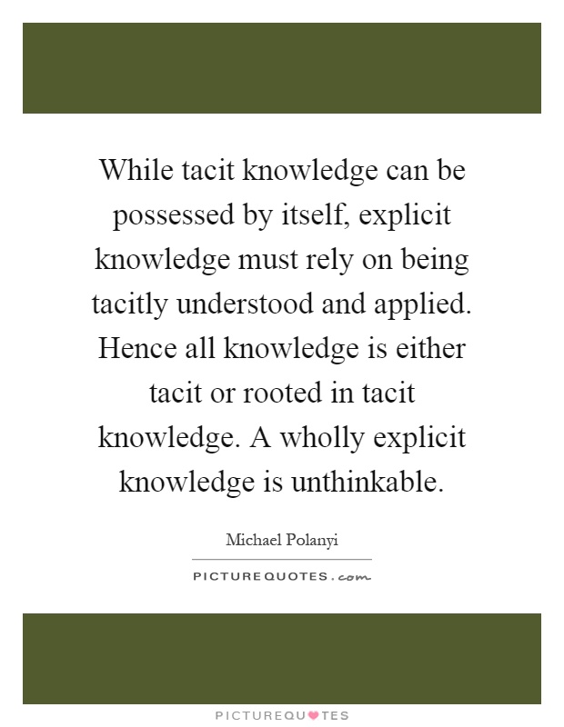 While tacit knowledge can be possessed by itself, explicit knowledge must rely on being tacitly understood and applied. Hence all knowledge is either tacit or rooted in tacit knowledge. A wholly explicit knowledge is unthinkable Picture Quote #1